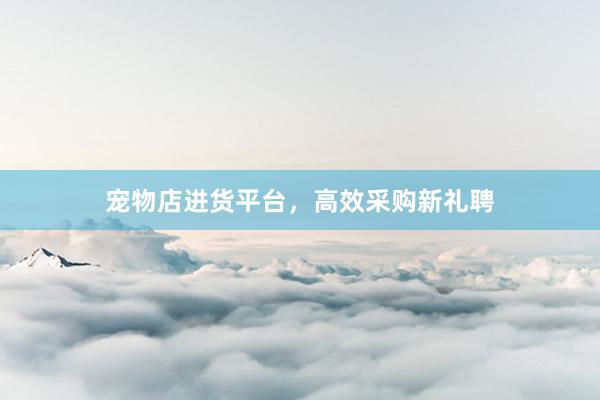 宠物店进货平台，高效采购新礼聘
